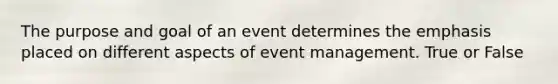 The purpose and goal of an event determines the emphasis placed on different aspects of event management. True or False