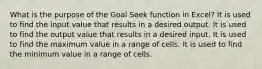 What is the purpose of the Goal Seek function in Excel? It is used to find the input value that results in a desired output. It is used to find the output value that results in a desired input. It is used to find the maximum value in a range of cells. It is used to find the minimum value in a range of cells.