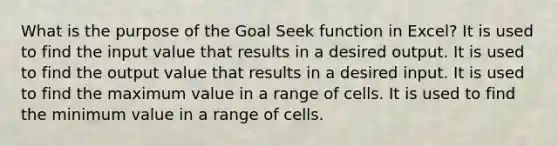 What is the purpose of the Goal Seek function in Excel? It is used to find the input value that results in a desired output. It is used to find the output value that results in a desired input. It is used to find the maximum value in a range of cells. It is used to find the minimum value in a range of cells.