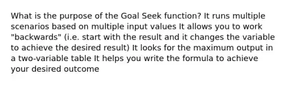 What is the purpose of the Goal Seek function? It runs multiple scenarios based on multiple input values It allows you to work "backwards" (i.e. start with the result and it changes the variable to achieve the desired result) It looks for the maximum output in a two-variable table It helps you write the formula to achieve your desired outcome