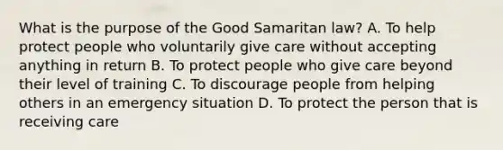 What is the purpose of the Good Samaritan law? A. To help protect people who voluntarily give care without accepting anything in return B. To protect people who give care beyond their level of training C. To discourage people from helping others in an emergency situation D. To protect the person that is receiving care