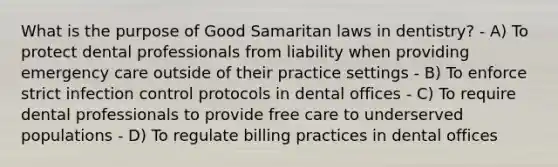 What is the purpose of Good Samaritan laws in dentistry? - A) To protect dental professionals from liability when providing emergency care outside of their practice settings - B) To enforce strict infection control protocols in dental offices - C) To require dental professionals to provide free care to underserved populations - D) To regulate billing practices in dental offices