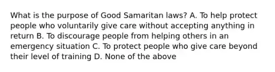 What is the purpose of Good Samaritan laws? A. To help protect people who voluntarily give care without accepting anything in return B. To discourage people from helping others in an emergency situation C. To protect people who give care beyond their level of training D. None of the above