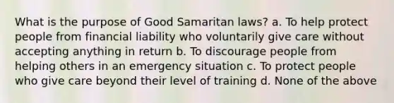 What is the purpose of Good Samaritan laws? a. To help protect people from financial liability who voluntarily give care without accepting anything in return b. To discourage people from helping others in an emergency situation c. To protect people who give care beyond their level of training d. None of the above