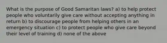 What is the purpose of Good Samaritan laws? a) to help protect people who voluntarily give care without accepting anything in return b) to discourage people from helping others in an emergency situation c) to protect people who give care beyond their level of training d) none of the above