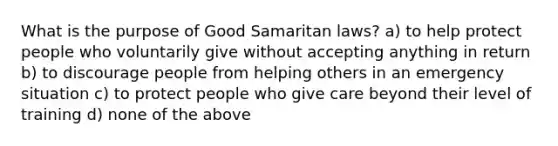 What is the purpose of Good Samaritan laws? a) to help protect people who voluntarily give without accepting anything in return b) to discourage people from helping others in an emergency situation c) to protect people who give care beyond their level of training d) none of the above