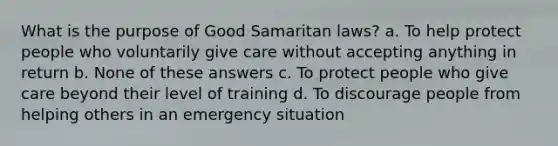 What is the purpose of Good Samaritan laws? a. To help protect people who voluntarily give care without accepting anything in return b. None of these answers c. To protect people who give care beyond their level of training d. To discourage people from helping others in an emergency situation