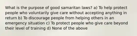 What is the purpose of good samaritan laws? a) To help protect people who voluntarily give care without accepting anything in return b) To discourage people from helping others in an emergency situation c) To protect people who give care beyond their level of training d) None of the above