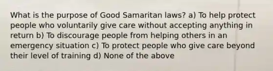 What is the purpose of Good Samaritan laws? a) To help protect people who voluntarily give care without accepting anything in return b) To discourage people from helping others in an emergency situation c) To protect people who give care beyond their level of training d) None of the above