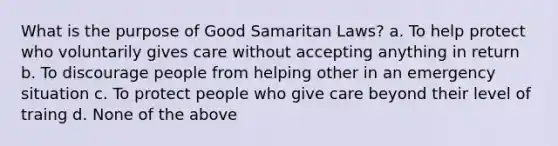 What is the purpose of Good Samaritan Laws? a. To help protect who voluntarily gives care without accepting anything in return b. To discourage people from helping other in an emergency situation c. To protect people who give care beyond their level of traing d. None of the above