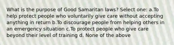 What is the purpose of Good Samaritan laws? Select one: a.To help protect people who voluntarily give care without accepting anything in return b.To discourage people from helping others in an emergency situation c.To protect people who give care beyond their level of training d. None of the above