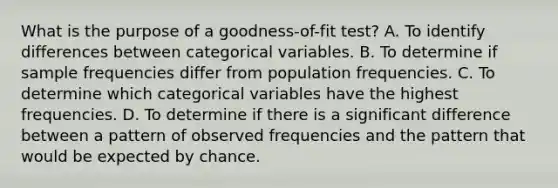 What is the purpose of a goodness-of-fit test? A. To identify differences between categorical variables. B. To determine if sample frequencies differ from population frequencies. C. To determine which categorical variables have the highest frequencies. D. To determine if there is a significant difference between a pattern of observed frequencies and the pattern that would be expected by chance.