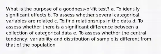 What is the purpose of a goodness-of-fit test? a. To identify significant effects b. To assess whether several categorical variables are related c. To find relationships in the data d. To assess whether there is a significant difference between a collection of categorical data e. To assess whether the central tendency, variability and distribution of sample is different from that of the population