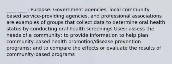 ____ ____: Purpose: Government agencies, local community-based service-providing agencies, and professional associations are examples of groups that collect data to determine oral health status by conducting oral health screenings Uses: assess the needs of a community; to provide information to help plan community-based health promotion/disease prevention programs; and to compare the effects or evaluate the results of community-based programs