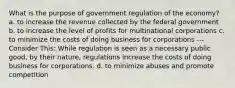 What is the purpose of government regulation of the economy? a. to increase the revenue collected by the federal government b. to increase the level of profits for multinational corporations c. to minimize the costs of doing business for corporations --- Consider This: While regulation is seen as a necessary public good, by their nature, regulations increase the costs of doing business for corporations. d. to minimize abuses and promote competition