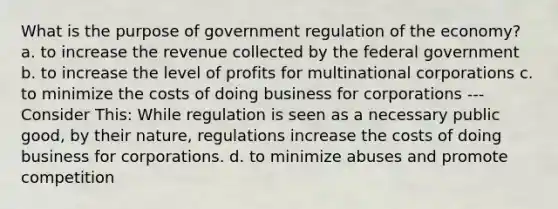 What is the purpose of government regulation of the economy? a. to increase the revenue collected by the federal government b. to increase the level of profits for multinational corporations c. to minimize the costs of doing business for corporations --- Consider This: While regulation is seen as a necessary public good, by their nature, regulations increase the costs of doing business for corporations. d. to minimize abuses and promote competition