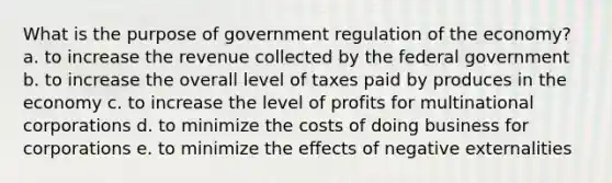 What is the purpose of government regulation of the economy? a. to increase the revenue collected by the federal government b. to increase the overall level of taxes paid by produces in the economy c. to increase the level of profits for multinational corporations d. to minimize the costs of doing business for corporations e. to minimize the effects of negative externalities