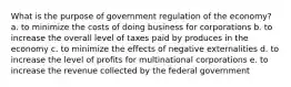 What is the purpose of government regulation of the economy? a. to minimize the costs of doing business for corporations b. to increase the overall level of taxes paid by produces in the economy c. to minimize the effects of negative externalities d. to increase the level of profits for multinational corporations e. to increase the revenue collected by the federal government