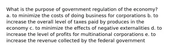 What is the purpose of government regulation of the economy? a. to minimize the costs of doing business for corporations b. to increase the overall level of taxes paid by produces in the economy c. to minimize the effects of <a href='https://www.questionai.com/knowledge/kIKZkbdDxd-negative-externalities' class='anchor-knowledge'>negative externalities</a> d. to increase the level of profits for multinational corporations e. to increase the revenue collected by the federal government