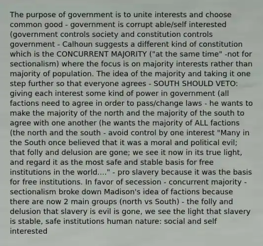 The purpose of government is to unite interests and choose common good - government is corrupt able/self interested (government controls society and constitution controls government - Calhoun suggests a different kind of constitution which is the CONCURRENT MAJORITY ("at the same time" -not for sectionalism) where the focus is on majority interests rather than majority of population. The idea of the majority and taking it one step further so that everyone agrees - SOUTH SHOULD VETO: giving each interest some kind of power in government (all factions need to agree in order to pass/change laws - he wants to make the majority of the north and the majority of the south to agree with one another (he wants the majority of ALL factions (the north and the south - avoid control by one interest "Many in the South once believed that it was a moral and political evil; that folly and delusion are gone; we see it now in its true light, and regard it as the most safe and stable basis for free institutions in the world...." - pro slavery because it was the basis for free institutions. In favor of secession - concurrent majority - sectionalism broke down Madison's idea of factions because there are now 2 main groups (north vs South) - the folly and delusion that slavery is evil is gone, we see the light that slavery is stable, safe institutions human nature: social and self interested