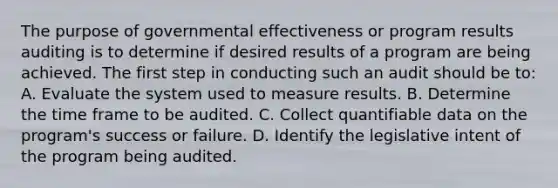 The purpose of governmental effectiveness or program results auditing is to determine if desired results of a program are being achieved. The first step in conducting such an audit should be to: A. Evaluate the system used to measure results. B. Determine the time frame to be audited. C. Collect quantifiable data on the program's success or failure. D. Identify the legislative intent of the program being audited.