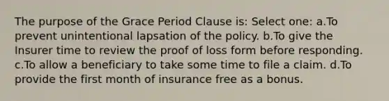 The purpose of the Grace Period Clause is: Select one: a.To prevent unintentional lapsation of the policy. b.To give the Insurer time to review the proof of loss form before responding. c.To allow a beneficiary to take some time to file a claim. d.To provide the first month of insurance free as a bonus.