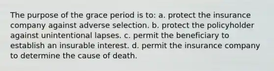 The purpose of the grace period is to: a. protect the insurance company against adverse selection. b. protect the policyholder against unintentional lapses. c. permit the beneficiary to establish an insurable interest. d. permit the insurance company to determine the cause of death.