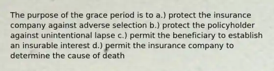 The purpose of the grace period is to a.) protect the insurance company against adverse selection b.) protect the policyholder against unintentional lapse c.) permit the beneficiary to establish an insurable interest d.) permit the insurance company to determine the cause of death