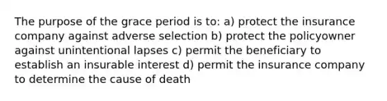 The purpose of the grace period is to: a) protect the insurance company against adverse selection b) protect the policyowner against unintentional lapses c) permit the beneficiary to establish an insurable interest d) permit the insurance company to determine the cause of death