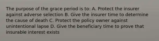 The purpose of the grace period is to: A. Protect the insurer against adverse selection B. Give the insurer time to determine the cause of death C. Protect the policy owner against unintentional lapse D. Give the beneficiary time to prove that insurable interest exists