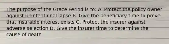 The purpose of the Grace Period is to: A. Protect the policy owner against unintentional lapse B. Give the beneficiary time to prove that insurable interest exists C. Protect the insurer against adverse selection D. Give the insurer time to determine the cause of death