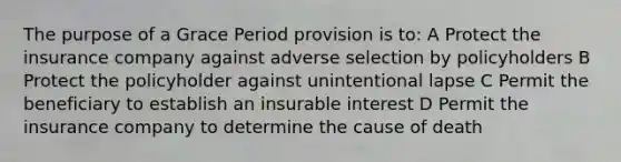 The purpose of a Grace Period provision is to: A Protect the insurance company against adverse selection by policyholders B Protect the policyholder against unintentional lapse C Permit the beneficiary to establish an insurable interest D Permit the insurance company to determine the cause of death