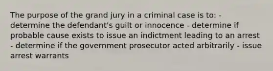 The purpose of the grand jury in a criminal case is to: - determine the defendant's guilt or innocence - determine if probable cause exists to issue an indictment leading to an arrest - determine if the government prosecutor acted arbitrarily - issue arrest warrants