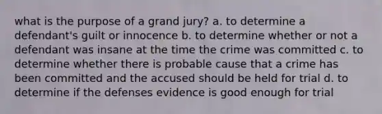 what is the purpose of a grand jury? a. to determine a defendant's guilt or innocence b. to determine whether or not a defendant was insane at the time the crime was committed c. to determine whether there is probable cause that a crime has been committed and the accused should be held for trial d. to determine if the defenses evidence is good enough for trial