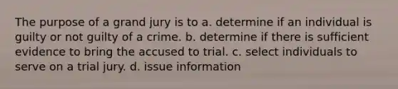 The purpose of a grand jury is to a. determine if an individual is guilty or not guilty of a crime. b. determine if there is sufficient evidence to bring the accused to trial. c. select individuals to serve on a trial jury. d. issue information