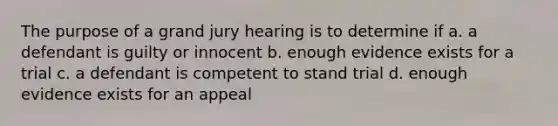 The purpose of a grand jury hearing is to determine if a. a defendant is guilty or innocent b. enough evidence exists for a trial c. a defendant is competent to stand trial d. enough evidence exists for an appeal