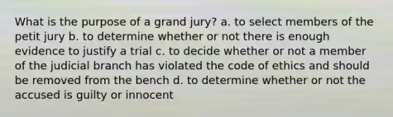 What is the purpose of a grand jury? a. to select members of the petit jury b. to determine whether or not there is enough evidence to justify a trial c. to decide whether or not a member of the judicial branch has violated the code of ethics and should be removed from the bench d. to determine whether or not the accused is guilty or innocent