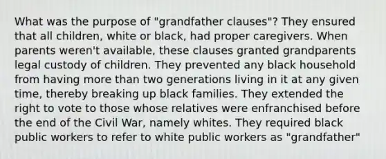 What was the purpose of "grandfather clauses"? They ensured that all children, white or black, had proper caregivers. When parents weren't available, these clauses granted grandparents legal custody of children. They prevented any black household from having more than two generations living in it at any given time, thereby breaking up black families. They extended the right to vote to those whose relatives were enfranchised before the end of the Civil War, namely whites. They required black public workers to refer to white public workers as "grandfather"