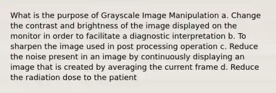 What is the purpose of Grayscale Image Manipulation a. Change the contrast and brightness of the image displayed on the monitor in order to facilitate a diagnostic interpretation b. To sharpen the image used in post processing operation c. Reduce the noise present in an image by continuously displaying an image that is created by averaging the current frame d. Reduce the radiation dose to the patient