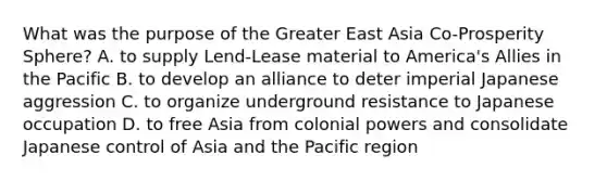 What was the purpose of the Greater East Asia Co-Prosperity Sphere? A. to supply Lend-Lease material to America's Allies in the Pacific B. to develop an alliance to deter imperial Japanese aggression C. to organize underground resistance to Japanese occupation D. to free Asia from colonial powers and consolidate Japanese control of Asia and the Pacific region