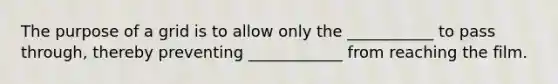 The purpose of a grid is to allow only the ___________ to pass through, thereby preventing ____________ from reaching the film.