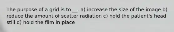 The purpose of a grid is to __. a) increase the size of the image b) reduce the amount of scatter radiation c) hold the patient's head still d) hold the film in place