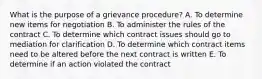 What is the purpose of a grievance​ procedure? A. To determine new items for negotiation B. To administer the rules of the contract C. To determine which contract issues should go to mediation for clarification D. To determine which contract items need to be altered before the next contract is written E. To determine if an action violated the contract