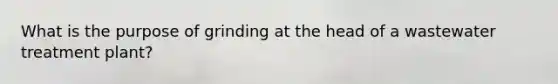What is the purpose of grinding at the head of a wastewater treatment plant?