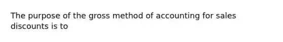 The purpose of the gross method of accounting for sales discounts is to