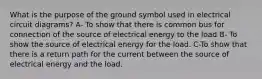 What is the purpose of the ground symbol used in electrical circuit diagrams? A- To show that there is common bus for connection of the source of electrical energy to the load B- To show the source of electrical energy for the load. C-To show that there is a return path for the current between the source of electrical energy and the load.