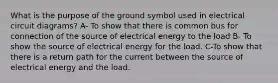 What is the purpose of the ground symbol used in electrical circuit diagrams? A- To show that there is common bus for connection of the source of electrical energy to the load B- To show the source of electrical energy for the load. C-To show that there is a return path for the current between the source of electrical energy and the load.