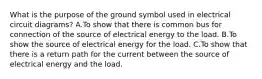 What is the purpose of the ground symbol used in electrical circuit diagrams? A.To show that there is common bus for connection of the source of electrical energy to the load. B.To show the source of electrical energy for the load. C.To show that there is a return path for the current between the source of electrical energy and the load.