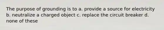 The purpose of grounding is to a. provide a source for electricity b. neutralize a charged object c. replace the circuit breaker d. none of these