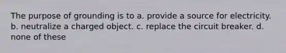 The purpose of grounding is to a. provide a source for electricity. b. neutralize a charged object. c. replace the circuit breaker. d. none of these